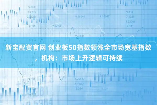 新宝配资官网 创业板50指数领涨全市场宽基指数,机构:市场上升逻辑可持续