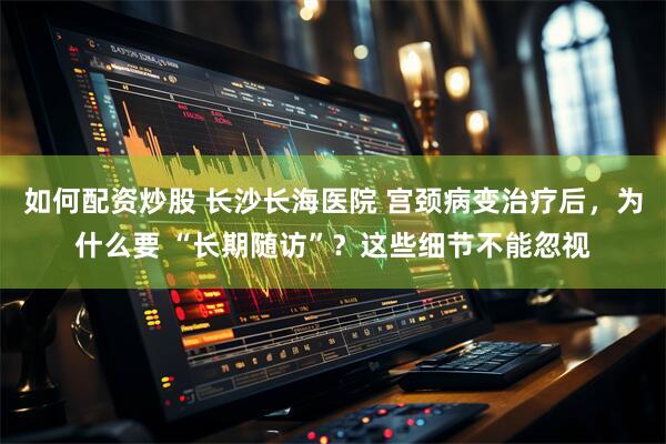 如何配资炒股 长沙长海医院 宫颈病变治疗后，为什么要 “长期随访”？这些细节不能忽视