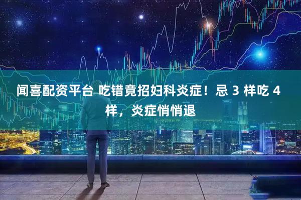 闻喜配资平台 吃错竟招妇科炎症！忌 3 样吃 4 样，炎症悄悄退