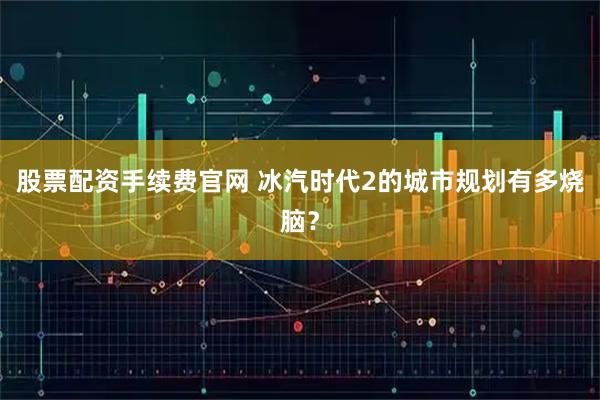股票配资手续费官网 冰汽时代2的城市规划有多烧脑？