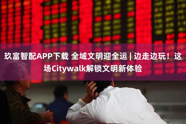 玖富智配APP下载 全域文明迎全运 | 边走边玩！这场Citywalk解锁文明新体验