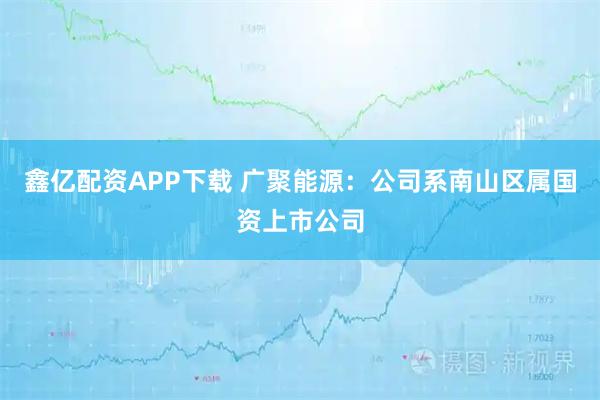 鑫亿配资APP下载 广聚能源：公司系南山区属国资上市公司