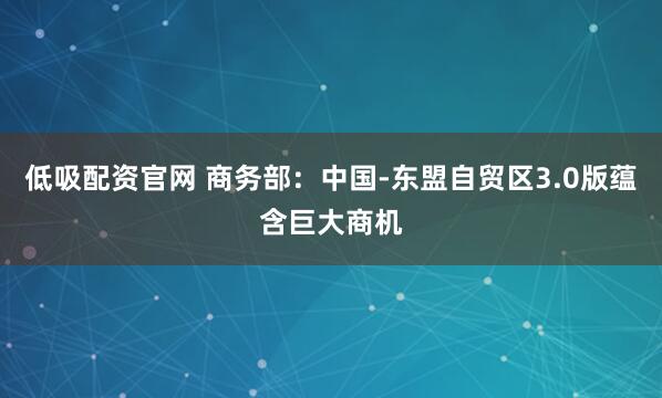 低吸配资官网 商务部:中国-东盟自贸区3.0版蕴含巨大商机