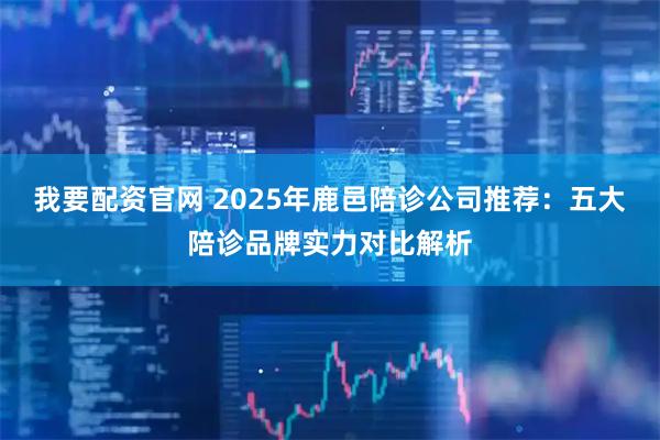 我要配资官网 2025年鹿邑陪诊公司推荐：五大陪诊品牌实力对比解析