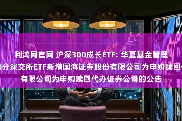 利鸿网官网 沪深300成长ETF: 华夏基金管理有限公司关于旗下部分深交所ETF新增国海证券股份有限公司为申购赎回代办证券公司的公告