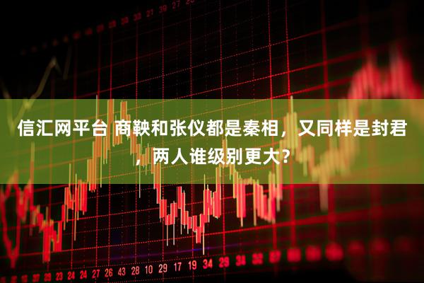 信汇网平台 商鞅和张仪都是秦相，又同样是封君，两人谁级别更大？
