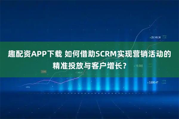 趣配资APP下载 如何借助SCRM实现营销活动的精准投放与客户增长？