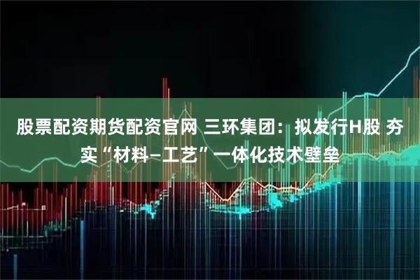 股票配资期货配资官网 三环集团:拟发行H股 夯实“材料—工艺”一体化技术壁垒