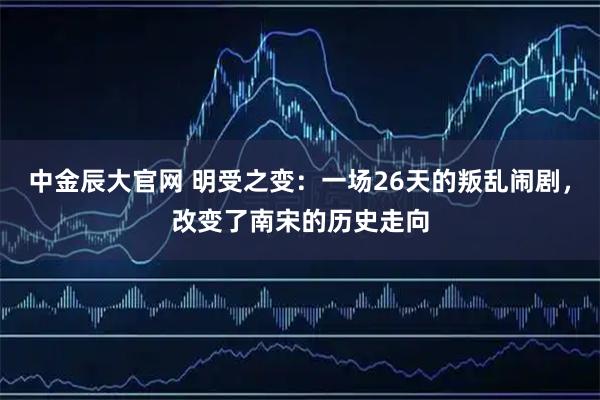 中金辰大官网 明受之变:一场26天的叛乱闹剧,改变了南宋的历史走向