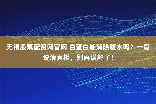 无锡股票配资网官网 白蛋白能消除腹水吗？一篇说清真相，别再误解了！