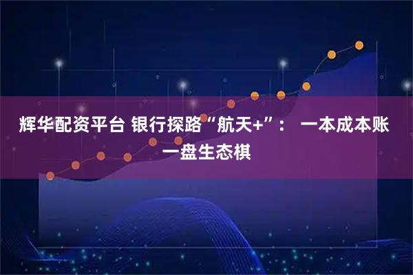 辉华配资平台 银行探路“航天+”： 一本成本账 一盘生态棋
