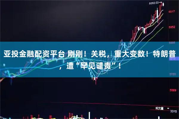 亚投金融配资平台 刚刚！关税，重大变数！特朗普，遭“罕见谴责”！