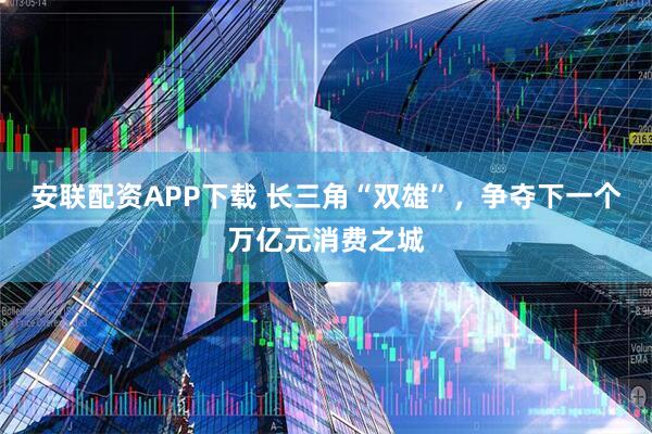 安联配资APP下载 长三角“双雄”，争夺下一个万亿元消费之城