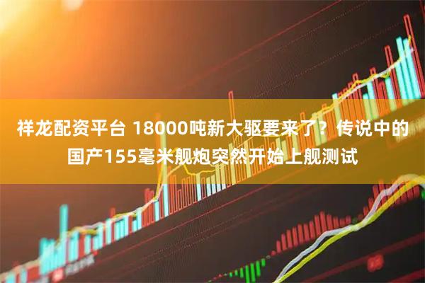 祥龙配资平台 18000吨新大驱要来了？传说中的国产155毫米舰炮突然开始上舰测试
