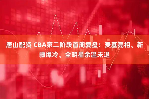 唐山配资 CBA第二阶段首周复盘：麦基亮相、新疆爆冷、全明星余温未退