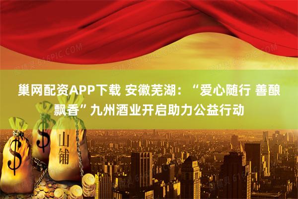 巢网配资APP下载 安徽芜湖：“爱心随行 善酿飘香”九州酒业开启助力公益行动