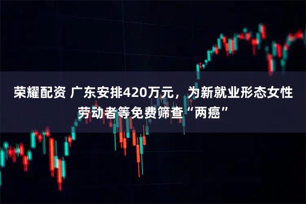 荣耀配资 广东安排420万元，为新就业形态女性劳动者等免费筛查“两癌”