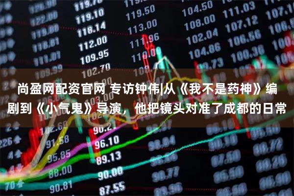 尚盈网配资官网 专访钟伟|从《我不是药神》编剧到《小气鬼》导演，他把镜头对准了成都的日常