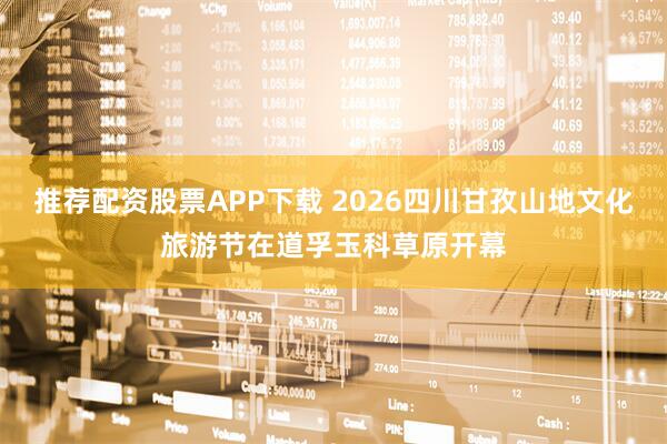 推荐配资股票APP下载 2026四川甘孜山地文化旅游节在道孚玉科草原开幕